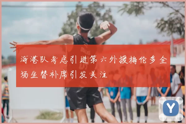海港队考虑引进第六外援梅伦多全场坐替补席引发关注