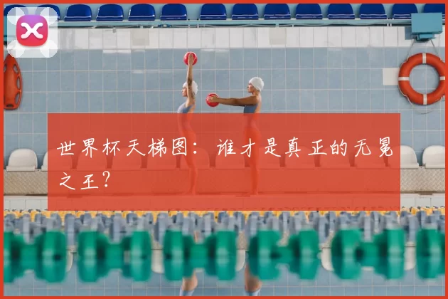 世界杯天梯图：谁才是真正的无冕之王？