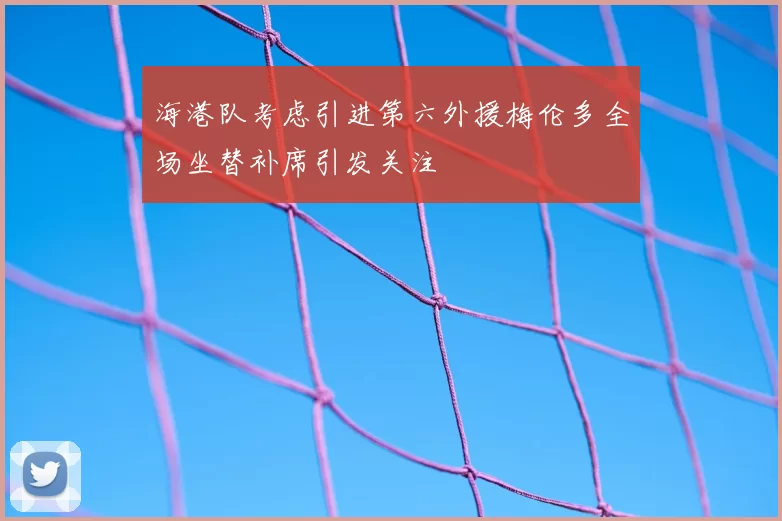 海港队考虑引进第六外援梅伦多全场坐替补席引发关注