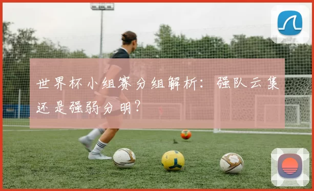 世界杯小组赛分组解析：强队云集还是强弱分明？