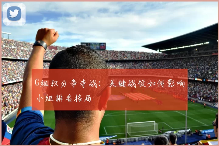G组积分争夺战:关键战役如何影响小组排名格局