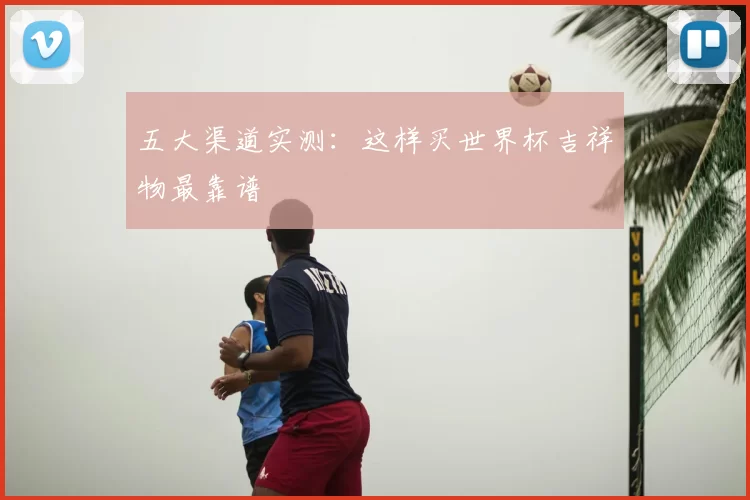 五大渠道实测:这样买世界杯吉祥物最靠谱