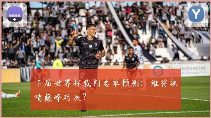 下届世界杯裁判名单预测:谁将执哨巅峰对决?
