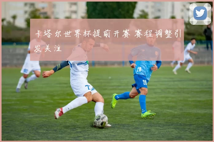 卡塔尔世界杯提前开赛 赛程调整引发关注