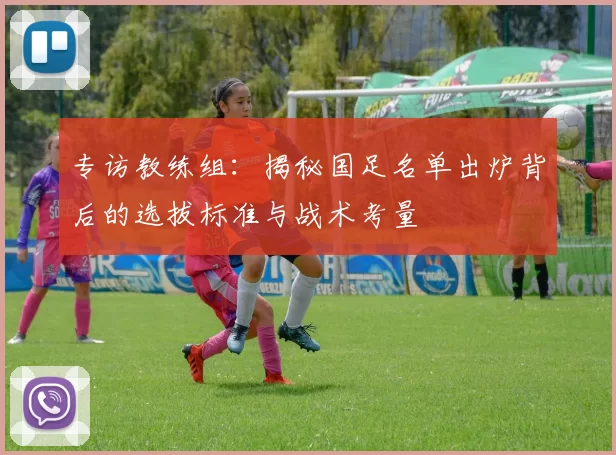 专访教练组：揭秘国足名单出炉背后的选拔标准与战术考量