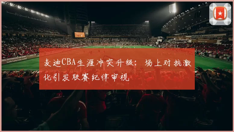 麦迪CBA生涯冲突升级:场上对抗激化引发联赛纪律审视