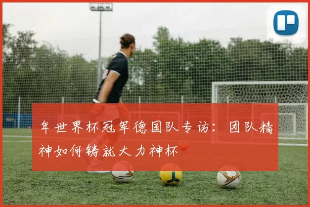 年世界杯冠军德国队专访:团队精神如何铸就大力神杯