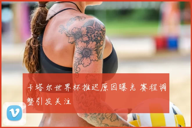 卡塔尔世界杯推迟原因曝光 赛程调整引发关注