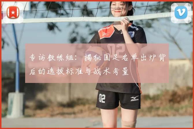 专访教练组:揭秘国足名单出炉背后的选拔标准与战术考量