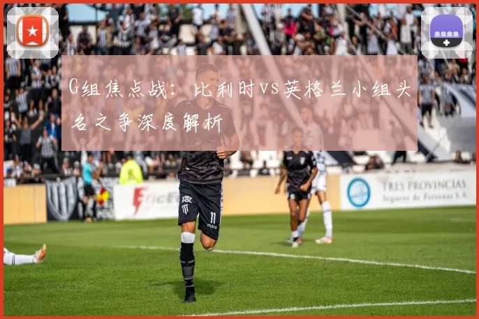 G组焦点战:比利时vs英格兰小组头名之争深度解析