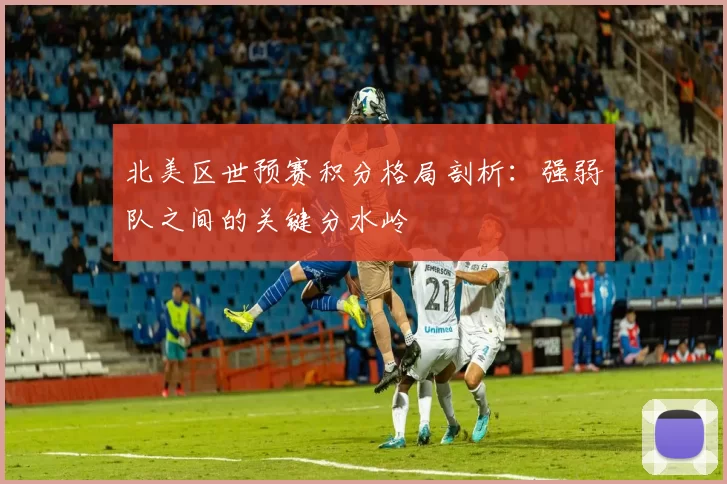 北美区世预赛积分格局剖析：强弱队之间的关键分水岭