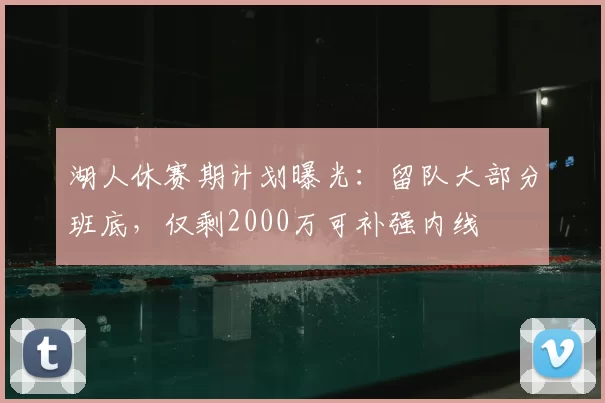 湖人休赛期计划曝光：留队大部分班底，仅剩2000万可补强内线