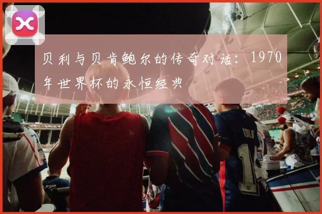 贝利与贝肯鲍尔的传奇对话：1970年世界杯的永恒经典