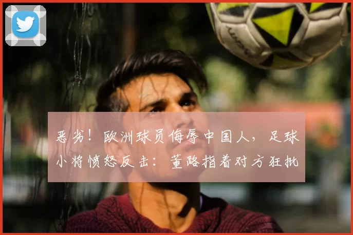 恶劣!欧洲球员侮辱中国人,足球小将愤怒反击:董路指着对方狂批
