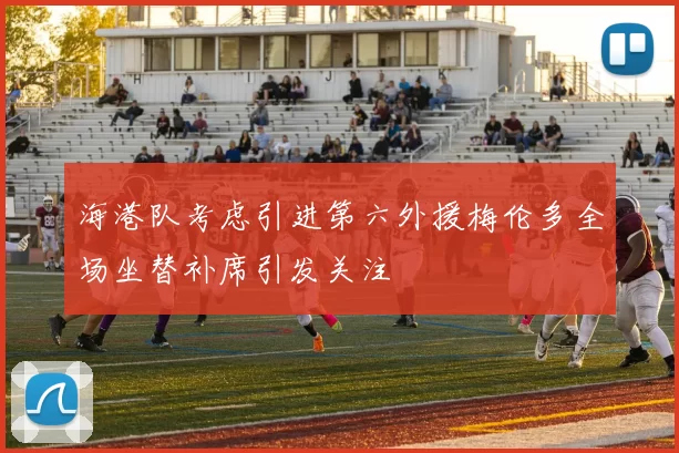 海港队考虑引进第六外援梅伦多全场坐替补席引发关注