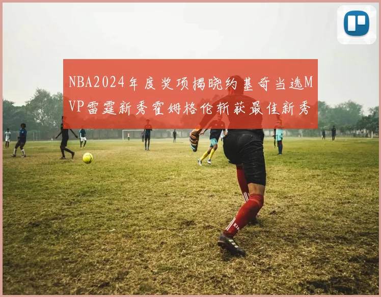 NBA2024年度奖项揭晓约基奇当选MVP雷霆新秀霍姆格伦斩获最佳新秀