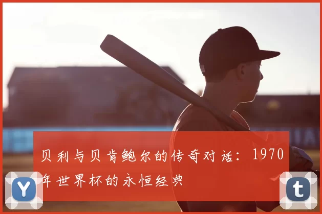 贝利与贝肯鲍尔的传奇对话：1970年世界杯的永恒经典