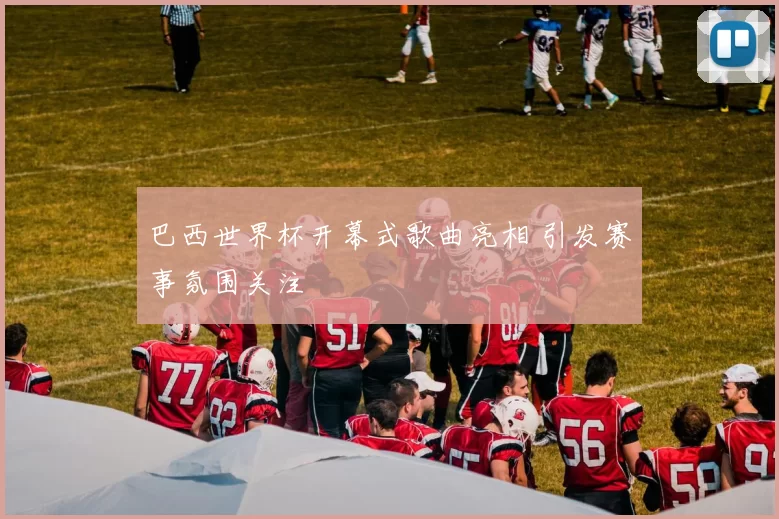 巴西世界杯开幕式歌曲亮相 引发赛事氛围关注