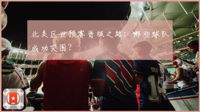 北美区世预赛晋级之路:哪些球队成功突围?