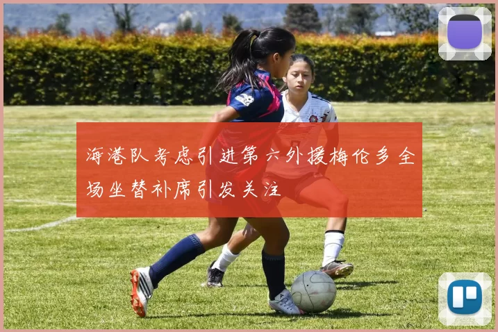 海港队考虑引进第六外援梅伦多全场坐替补席引发关注