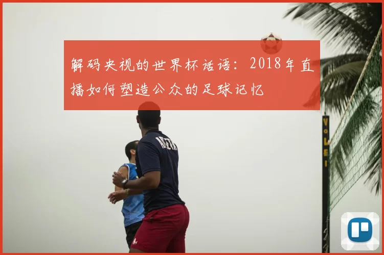 解码央视的世界杯话语:2018年直播如何塑造公众的足球记忆