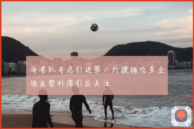 海港队考虑引进第六外援梅伦多全场坐替补席引发关注
