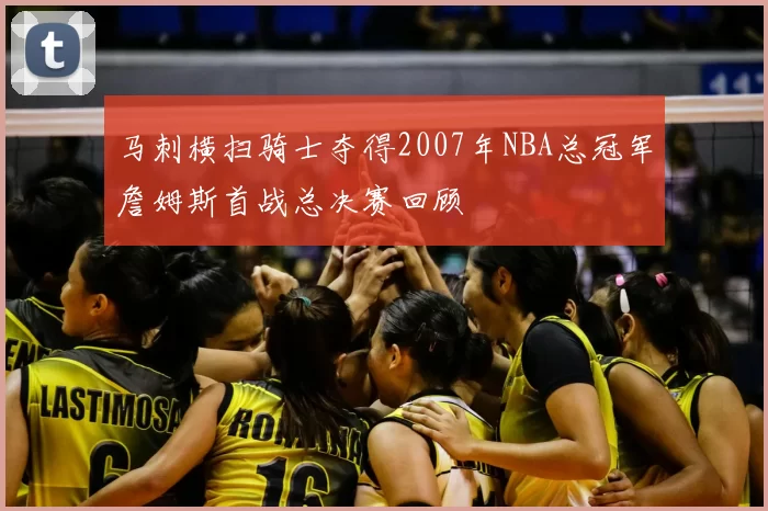 马刺横扫骑士夺得2007年NBA总冠军詹姆斯首战总决赛回顾