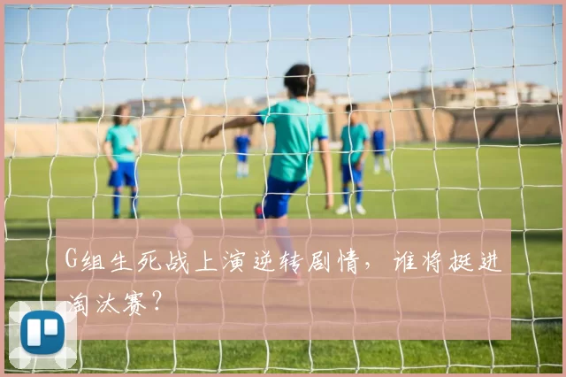 G组生死战上演逆转剧情，谁将挺进淘汰赛？