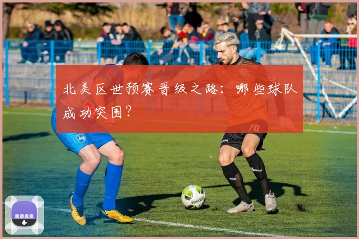 北美区世预赛晋级之路：哪些球队成功突围？
