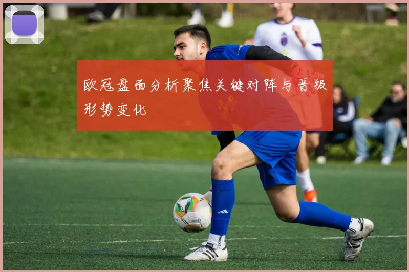 欧冠盘面分析聚焦关键对阵与晋级形势变化