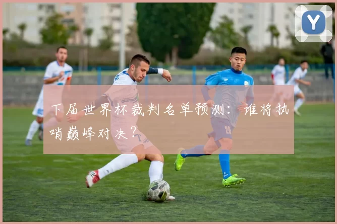 下届世界杯裁判名单预测:谁将执哨巅峰对决?