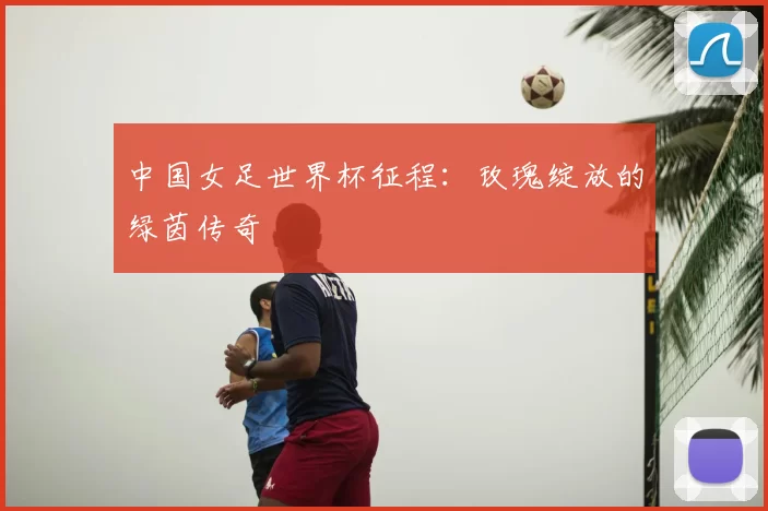 中国女足世界杯征程:玫瑰绽放的绿茵传奇