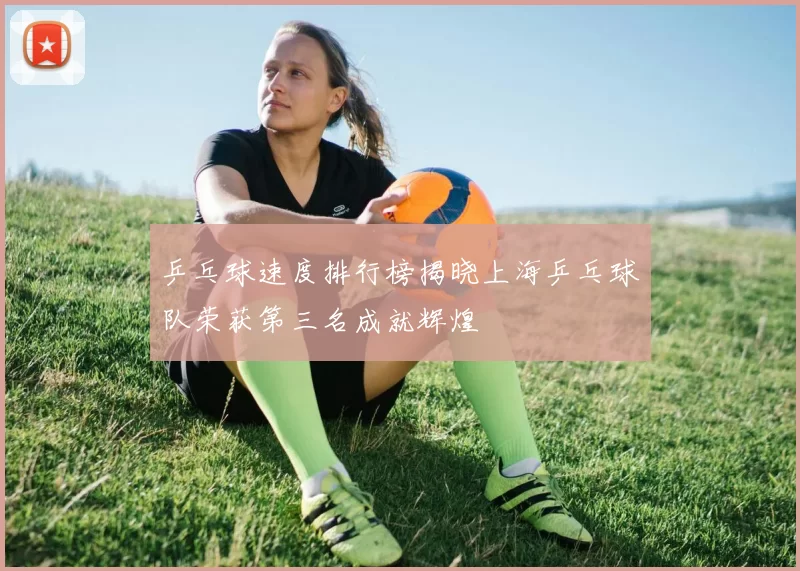 乒乓球速度排行榜揭晓上海乒乓球队荣获第三名成就辉煌